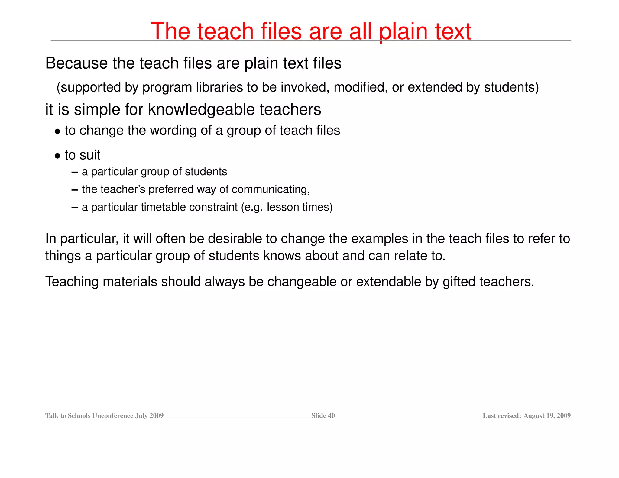 The teach ﬁles are all plain text
Because the teach ﬁles are plain text ﬁles
   (supported by program libraries to be invoked, modiﬁed, or extended by students)
it is simple for knowledgeable teachers
  • to change the wording of a group of teach ﬁles
  • to suit
        – a particular group of students
        – the teacher’s preferred way of communicating,
        – a particular timetable constraint (e.g. lesson times)

In particular, it will often be desirable to change the examples in the teach ﬁles to refer to
things a particular group of students knows about and can relate to.
Teaching materials should always be changeable or extendable by gifted teachers.




Talk to Schools Unconference July 2009                    Slide 40            Last revised: August 19, 2009
 