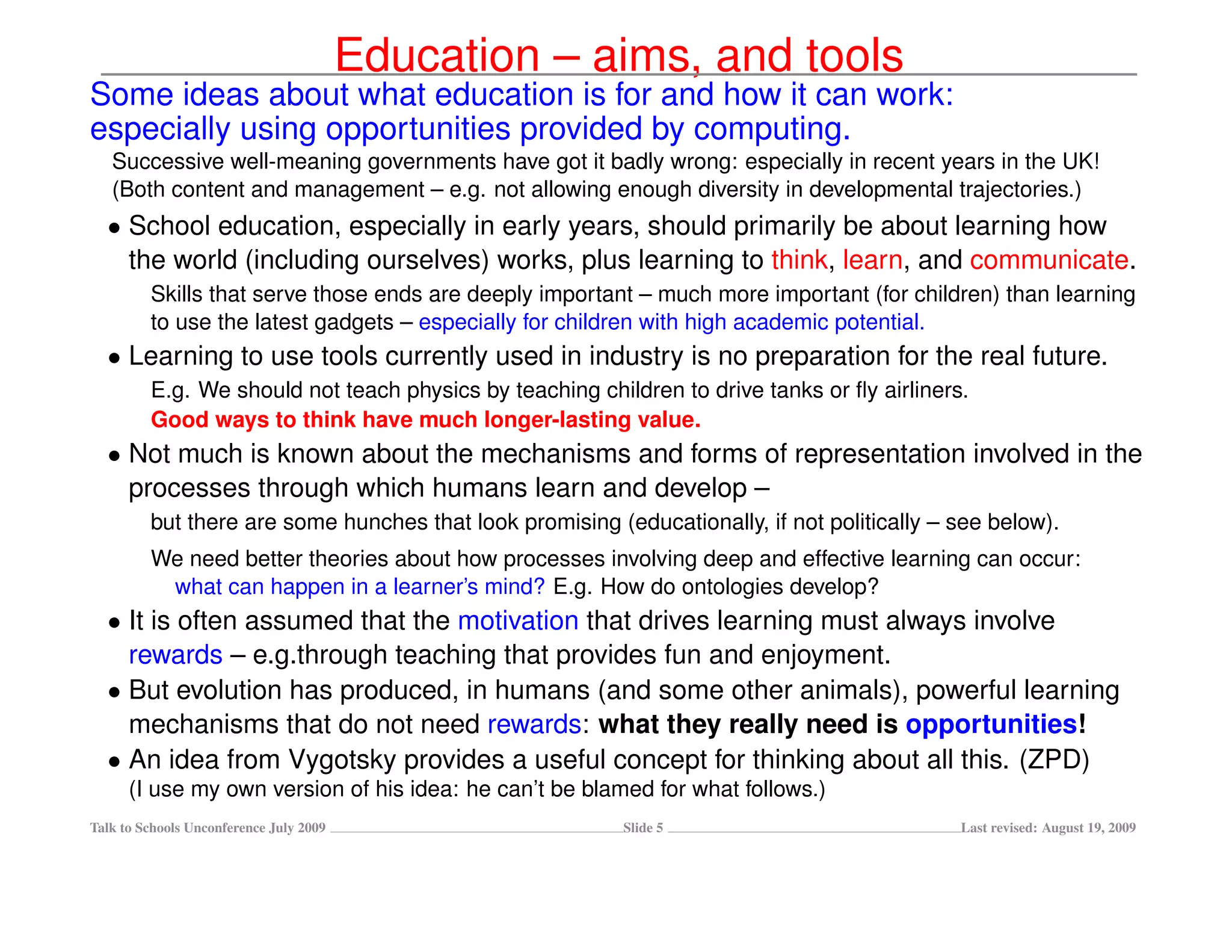 Education – aims, and tools
Some ideas about what education is for and how it can work:
especially using opportunities provided by computing.
   Successive well-meaning governments have got it badly wrong: especially in recent years in the UK!
   (Both content and management – e.g. not allowing enough diversity in developmental trajectories.)
  • School education, especially in early years, should primarily be about learning how
    the world (including ourselves) works, plus learning to think, learn, and communicate.
         Skills that serve those ends are deeply important – much more important (for children) than learning
         to use the latest gadgets – especially for children with high academic potential.
  • Learning to use tools currently used in industry is no preparation for the real future.
         E.g. We should not teach physics by teaching children to drive tanks or ﬂy airliners.
         Good ways to think have much longer-lasting value.
  • Not much is known about the mechanisms and forms of representation involved in the
    processes through which humans learn and develop –
         but there are some hunches that look promising (educationally, if not politically – see below).
         We need better theories about how processes involving deep and effective learning can occur:
          what can happen in a learner’s mind? E.g. How do ontologies develop?
  • It is often assumed that the motivation that drives learning must always involve
    rewards – e.g.through teaching that provides fun and enjoyment.
  • But evolution has produced, in humans (and some other animals), powerful learning
    mechanisms that do not need rewards: what they really need is opportunities!
  • An idea from Vygotsky provides a useful concept for thinking about all this. (ZPD)
      (I use my own version of his idea: he can’t be blamed for what follows.)
Talk to Schools Unconference July 2009                    Slide 5                            Last revised: August 19, 2009
 
