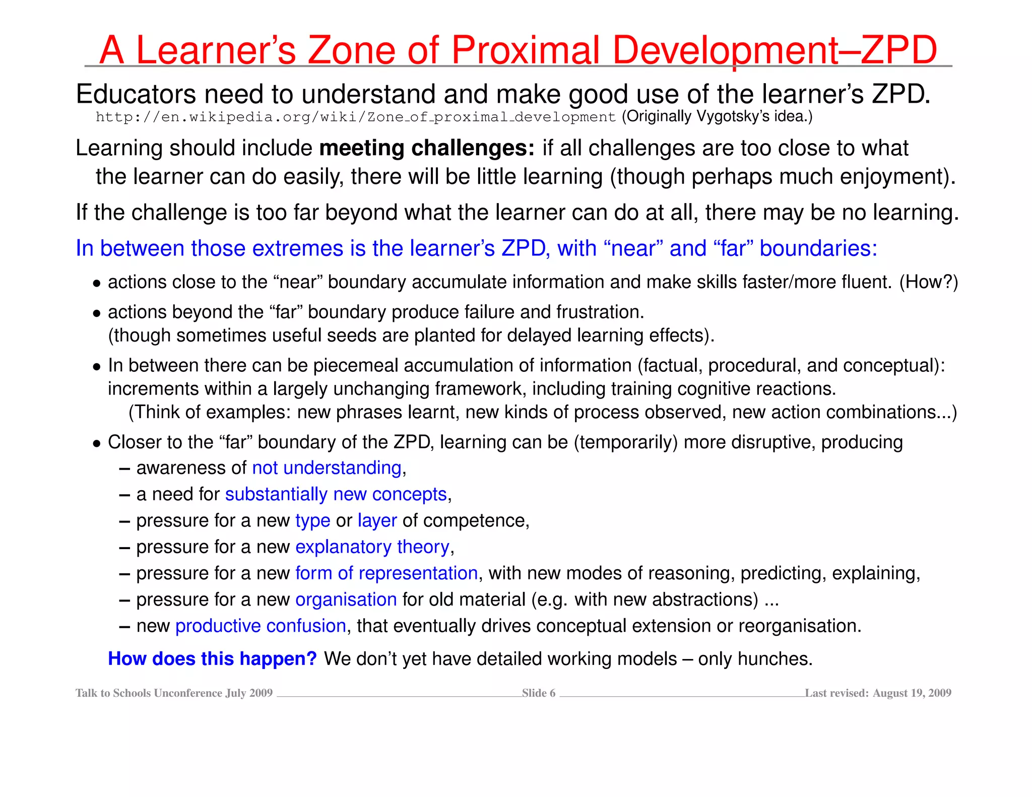 A Learner’s Zone of Proximal Development–ZPD
Educators need to understand and make good use of the learner’s ZPD.
   http://en.wikipedia.org/wiki/Zone of proximal development (Originally Vygotsky’s idea.)

Learning should include meeting challenges: if all challenges are too close to what
  the learner can do easily, there will be little learning (though perhaps much enjoyment).
If the challenge is too far beyond what the learner can do at all, there may be no learning.
In between those extremes is the learner’s ZPD, with “near” and “far” boundaries:
   • actions close to the “near” boundary accumulate information and make skills faster/more ﬂuent. (How?)
   • actions beyond the “far” boundary produce failure and frustration.
     (though sometimes useful seeds are planted for delayed learning effects).
   • In between there can be piecemeal accumulation of information (factual, procedural, and conceptual):
     increments within a largely unchanging framework, including training cognitive reactions.
        (Think of examples: new phrases learnt, new kinds of process observed, new action combinations...)
   • Closer to the “far” boundary of the ZPD, learning can be (temporarily) more disruptive, producing
      – awareness of not understanding,
      – a need for substantially new concepts,
      – pressure for a new type or layer of competence,
      – pressure for a new explanatory theory,
      – pressure for a new form of representation, with new modes of reasoning, predicting, explaining,
      – pressure for a new organisation for old material (e.g. with new abstractions) ...
      – new productive confusion, that eventually drives conceptual extension or reorganisation.
      How does this happen? We don’t yet have detailed working models – only hunches.
Talk to Schools Unconference July 2009                Slide 6                            Last revised: August 19, 2009
 
