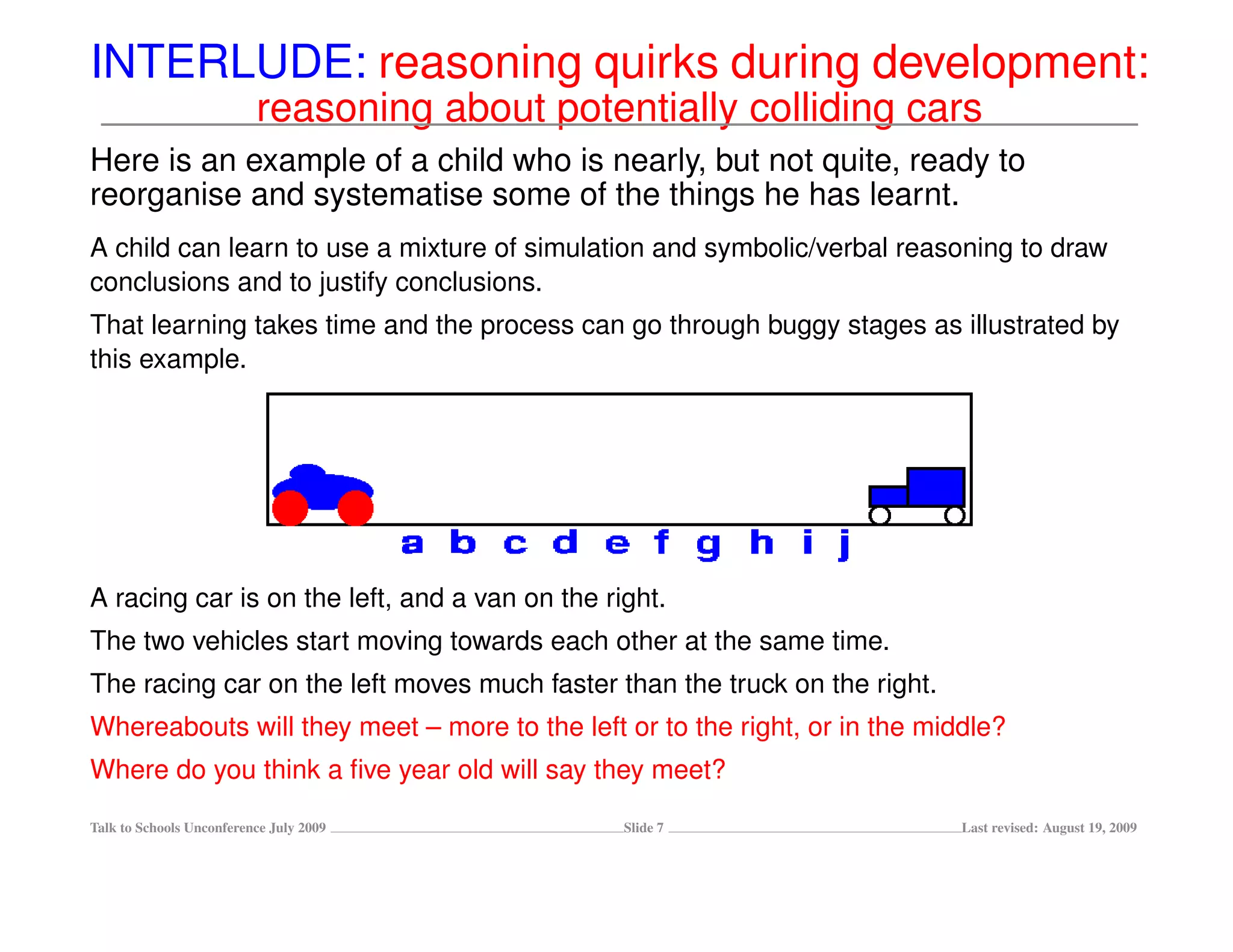 INTERLUDE: reasoning quirks during development:
                          reasoning about potentially colliding cars
Here is an example of a child who is nearly, but not quite, ready to
reorganise and systematise some of the things he has learnt.
A child can learn to use a mixture of simulation and symbolic/verbal reasoning to draw
conclusions and to justify conclusions.
That learning takes time and the process can go through buggy stages as illustrated by
this example.




A racing car is on the left, and a van on the right.
The two vehicles start moving towards each other at the same time.
The racing car on the left moves much faster than the truck on the right.
Whereabouts will they meet – more to the left or to the right, or in the middle?
Where do you think a ﬁve year old will say they meet?

Talk to Schools Unconference July 2009          Slide 7                     Last revised: August 19, 2009
 