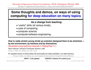 Presented at Opensource Schools Unconference: NCSL Nottingham 20th July 2009
                   http://opensourceschools.org.uk/unconference09


        Some thoughts and demos, on ways of using
        computing for deep education on many topics
                                     As a change from teaching:
                     • “useful” skills (of various kinds),
                     • uses of computing,
                     • computer science
                     • computer/software engineering.

   How to really stretch young minds as evolution designed them to be stretched —
   by the environment, by teachers and by themselves.
   (Illustrated using teaching materials in Poplog/Pop-11.)
   Aaron Sloman, School of Computer Science, UoB.
   http://www.cs.bham.ac.uk/∼axs
   An updated version of these slides will (eventually) be made available in my talks directory
         http://www.cs.bham.ac.uk/research/projects/cogaff/talks/#ncsl
                                         DRAFT – to be updated   CONTACT: A.Sloman AT cs.bham.ac.uk
Talk to Schools Unconference July 2009                            Slide 1                             Last revised: August 19, 2009
 