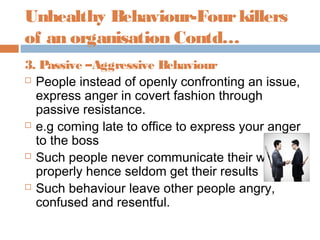 Unhealthy Behaviour-Fourkillers
of an organisation Contd…
3. Passive –Aggressive Behaviour
 People instead of openly confronting an issue,
express anger in covert fashion through
passive resistance.
 e.g coming late to office to express your anger
to the boss
 Such people never communicate their wants
properly hence seldom get their results
 Such behaviour leave other people angry,
confused and resentful.
 