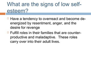 What are the signs of low self-
esteem?
 Have a tendency to overreact and become de-
energized by resentment, anger, and the
desire for revenge
 Fulfill roles in their families that are counter-
productive and maladaptive. These roles
carry over into their adult lives.
 