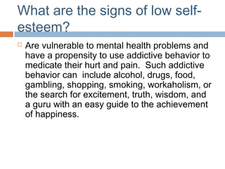 What are the signs of low self-
esteem?
 Are vulnerable to mental health problems and
have a propensity to use addictive behavior to
medicate their hurt and pain. Such addictive
behavior can include alcohol, drugs, food,
gambling, shopping, smoking, workaholism, or
the search for excitement, truth, wisdom, and
a guru with an easy guide to the achievement
of happiness.
 