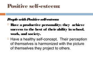 Positive self-esteem:
PeoplewithPositiveself-esteem:
 Have a productive personality; they achieve
success to the best of theirability in school,
work, and society.
 Have a healthy self-concept. Their perception
of themselves is harmonized with the picture
of themselves they project to others.
 
