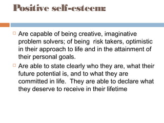  Are capable of being creative, imaginative
problem solvers; of being risk takers, optimistic
in their approach to life and in the attainment of
their personal goals.
 Are able to state clearly who they are, what their
future potential is, and to what they are
committed in life. They are able to declare what
they deserve to receive in their lifetime
Positive self-esteem:
 