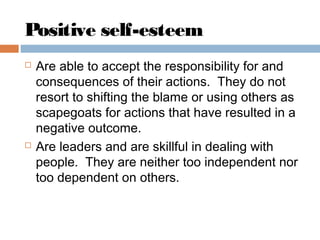 Positive self-esteem
 Are able to accept the responsibility for and
consequences of their actions. They do not
resort to shifting the blame or using others as
scapegoats for actions that have resulted in a
negative outcome.
 Are leaders and are skillful in dealing with
people. They are neither too independent nor
too dependent on others.
 