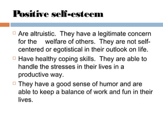 Positive self-esteem
 Are altruistic. They have a legitimate concern
for the  welfare of others. They are not self-
centered or egotistical in their outlook on life.
 Have healthy coping skills. They are able to
handle the stresses in their lives in a
productive way.
 They have a good sense of humor and are
able to keep a balance of work and fun in their
lives.
 