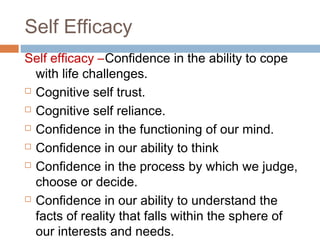 Self Efficacy
Self efficacy –Confidence in the ability to cope
with life challenges.
 Cognitive self trust.
 Cognitive self reliance.
 Confidence in the functioning of our mind.
 Confidence in our ability to think
 Confidence in the process by which we judge,
choose or decide.
 Confidence in our ability to understand the
facts of reality that falls within the sphere of
our interests and needs.
 