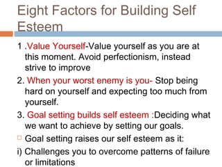 Eight Factors for Building Self
Esteem
1 .Value Yourself-Value yourself as you are at
this moment. Avoid perfectionism, instead
strive to improve
2. When your worst enemy is you- Stop being
hard on yourself and expecting too much from
yourself.
3. Goal setting builds self esteem :Deciding what
we want to achieve by setting our goals.
 Goal setting raises our self esteem as it:
i) Challenges you to overcome patterns of failure
or limitations
 