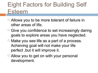 Eight Factors for Building Self
Esteem
 Allows you to be more tolerant of failure in
other areas of life.
 Give you confidence to set increasingly daring
goals to explore areas you have neglected.
 Make you see life as a part of a process.
Acheiving goal will not make your life
perfect ,but it will improve it.
 Allow you to get on with your personal
development.
 