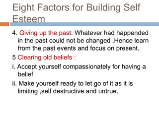 Eight Factors for Building Self
Esteem
4. Giving up the past: Whatever had happended
in the past could not be changed .Hence learn
from the past events and focus on present.
5 Clearing old beliefs :
i. Accept yourself compassionately for having a
belief
ii. Make yourself ready to let go of it as it is
limiting ,self destructive and untrue.
 