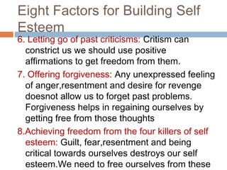 Eight Factors for Building Self
Esteem
6. Letting go of past criticisms: Critism can
constrict us we should use positive
affirmations to get freedom from them.
7. Offering forgiveness: Any unexpressed feeling
of anger,resentment and desire for revenge
doesnot allow us to forget past problems.
Forgiveness helps in regaining ourselves by
getting free from those thoughts
8.Achieving freedom from the four killers of self
esteem: Guilt, fear,resentment and being
critical towards ourselves destroys our self
esteem.We need to free ourselves from these
 