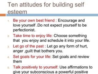 Ten attitudes for building self
esteem
1. Be your own best friend : Encourage and
love yourself .Do not expect yourself to be
perfectionist.
2. Take time to enjoy life: Choose something
that you enjoy and schedule it into your life.
3. Let go of the past : Let go any form of hurt,
anger ,guilt that bothers you.
4. Set goals for your life: Set goals and review
them
5. Talk positively to yourself: Use affirmations to
give your subconscious a powerful positive
 