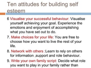 Ten attitudes for building self
esteem
6 Visualise your successful behaviour: Visualise
yourself achieving your goal. Experience the
emotions and enjoyment of accomplishing
what you have set out to do.
7. Make choices for your life: You are free to
choose how you want to live the rest of your
life.
8. Network with others :Learn to rely on others
for information ,support and role behaviour.
9. Write your own family script: Decide what role
you want to play in your family rather than
 