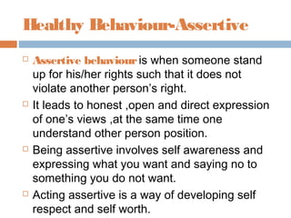 Healthy Behaviour-Assertive
 Assertive behaviouris when someone stand
up for his/her rights such that it does not
violate another person’s right.
 It leads to honest ,open and direct expression
of one’s views ,at the same time one
understand other person position.
 Being assertive involves self awareness and
expressing what you want and saying no to
something you do not want.
 Acting assertive is a way of developing self
respect and self worth.
 