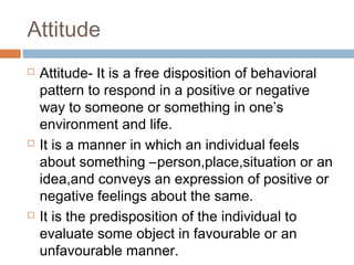Attitude
 Attitude- It is a free disposition of behavioral
pattern to respond in a positive or negative
way to someone or something in one’s
environment and life.
 It is a manner in which an individual feels
about something –person,place,situation or an
idea,and conveys an expression of positive or
negative feelings about the same.
 It is the predisposition of the individual to
evaluate some object in favourable or an
unfavourable manner.
 