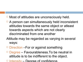  Most of attitudes are unconsciously held.
 A person can simultaneously held inconsistent
attitudes towards the same object or atleast
towards aspects which are not clearly
discriminated from one another
Attitude may be regarded as varying in several
ways:
 Direction –For or against something
 Degree – Favourableness.To be neutral in
attitude is to be indifferent to the object.

 