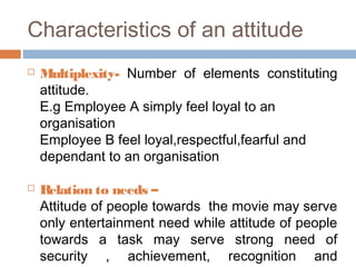 Characteristics of an attitude
 Multiplexity- Number of elements constituting
attitude.
E.g Employee A simply feel loyal to an
organisation
Employee B feel loyal,respectful,fearful and
dependant to an organisation
 Relation to needs –
Attitude of people towards the movie may serve
only entertainment need while attitude of people
towards a task may serve strong need of
security , achievement, recognition and
 