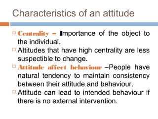 Characteristics of an attitude
 Centrality – Importance of the object to
the individual.
 Attitudes that have high centrality are less
suspectible to change.
 Attitude affect behaviour –People have
natural tendency to maintain consistency
between their attitude and behaviour.
 Attitude can lead to intended behaviour if
there is no external intervention.
 