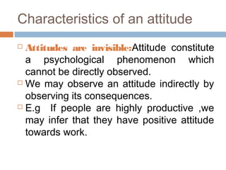 Characteristics of an attitude
 Attitudes are invisible:Attitude constitute
a psychological phenomenon which
cannot be directly observed.
 We may observe an attitude indirectly by
observing its consequences.
 E.g If people are highly productive ,we
may infer that they have positive attitude
towards work.
 