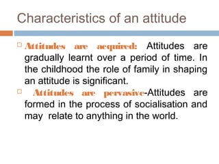 Characteristics of an attitude
 Attitudes are acquired: Attitudes are
gradually learnt over a period of time. In
the childhood the role of family in shaping
an attitude is significant.
 Attitudes are pervasive-Attitudes are
formed in the process of socialisation and
may relate to anything in the world.
 