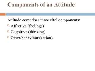 Components of an Attitude
Attitude comprises three vital components:
 Affective (feelings)
 Cognitive (thinking)
 Overt/behaviour (action).
 