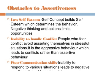 Obstacles to Assertiveness
 Low Self Esteem -Self Concept builds Self
Esteem which determines the behavior.
Negative thinking and actions limits
opportunities
 Inability to handle Conflict-People who fear
conflict avoid asserting themselves in stressful
situations.It is the aggressive behaviour which
leads to conflicts rather than assertive
behaviour.
 PoorCommunication skills-Inability to
respond to various situations leads to negative
 