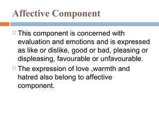 Affective Component
 This component is concerned with
evaluation and emotions and is expressed
as like or dislike, good or bad, pleasing or
displeasing, favourable or unfavourable.
 The expression of love ,warmth and
hatred also belong to affective
component.
 