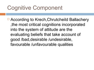  According to Krech,Chrutcheild Ballachery
,the most critical cognitions incorporated
into the system of attitude are the
evaluating beliefs that take account of
good /bad,desirable /undesirable,
favourable /unfavourable qualities
Cognitive Component
 