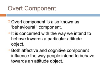 Overt Component
 Overt component is also known as
‘behavioural ‘ component.
 It is concerned with the way we intend to
behave towards a particular attitude
object.
 Both affective and cognitive component
influence the way people intend to behave
towards an attitude object.
 
