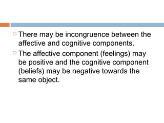  There may be incongruence between the
affective and cognitive components.
 The affective component (feelings) may
be positive and the cognitive component
(beliefs) may be negative towards the
same object.
 