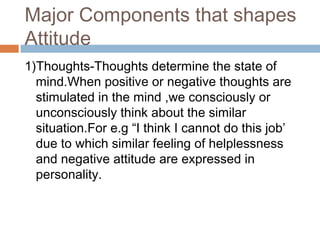 Major Components that shapes
Attitude
1)Thoughts-Thoughts determine the state of
mind.When positive or negative thoughts are
stimulated in the mind ,we consciously or
unconsciously think about the similar
situation.For e.g “I think I cannot do this job’
due to which similar feeling of helplessness
and negative attitude are expressed in
personality.
 