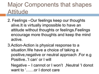 Major Components that shapes
Attitude
2. Feelings –Our feelings keep our thoughts
alive.It is virtually impossible to have an
attitude without thoughts or feelings.Feelings
encourage more thoughts and keep the mind
active.
3.Action-Action is physical response to a
situation.We have a choice of taking a
positive,negative or neutral approach .For e.g
Positive..’I can’ or I will
Negative – I cannot or I won’t ,Neutral ‘I donot
want to ‘……or I donot care
 
