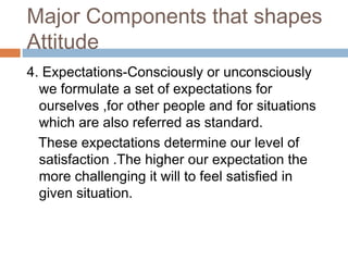 Major Components that shapes
Attitude
4. Expectations-Consciously or unconsciously
we formulate a set of expectations for
ourselves ,for other people and for situations
which are also referred as standard.
These expectations determine our level of
satisfaction .The higher our expectation the
more challenging it will to feel satisfied in
given situation.
 