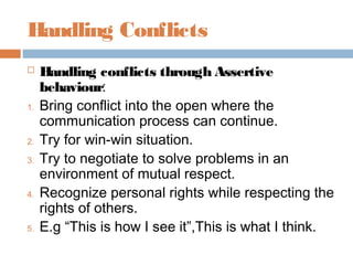 Handling Conflicts
 Handling conflicts through Assertive
behaviour:
1. Bring conflict into the open where the
communication process can continue.
2. Try for win-win situation.
3. Try to negotiate to solve problems in an
environment of mutual respect.
4. Recognize personal rights while respecting the
rights of others.
5. E.g “This is how I see it”,This is what I think.
 