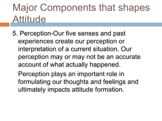 Major Components that shapes
Attitude
5. Perception-Our five senses and past
experiences create our perception or
interpretation of a current situation. Our
perception may or may not be an accurate
account of what actually happened.
Perception plays an important role in
formulating our thoughts and feelings and
ultimately impacts attitude formation.
 