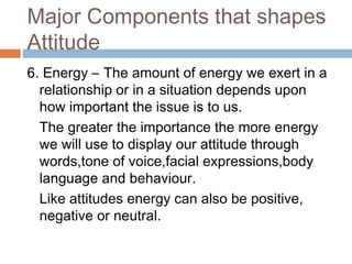 Major Components that shapes
Attitude
6. Energy – The amount of energy we exert in a
relationship or in a situation depends upon
how important the issue is to us.
The greater the importance the more energy
we will use to display our attitude through
words,tone of voice,facial expressions,body
language and behaviour.
Like attitudes energy can also be positive,
negative or neutral.
 