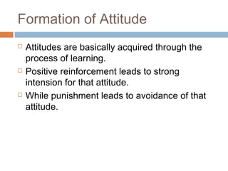 Formation of Attitude
 Attitudes are basically acquired through the
process of learning.
 Positive reinforcement leads to strong
intension for that attitude.
 While punishment leads to avoidance of that
attitude.
 