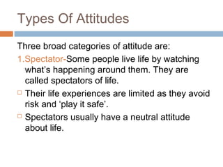 Types Of Attitudes
Three broad categories of attitude are:
1.Spectator-Some people live life by watching
what’s happening around them. They are
called spectators of life.
 Their life experiences are limited as they avoid
risk and ‘play it safe’.
 Spectators usually have a neutral attitude
about life.
 