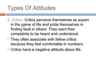 Types Of Attitudes
2. Critics: Critics perceive themselves as expert
in the game of life and pride themselves in
finding fault in others .They want their
complaints to be heard and understood.
 They often associate with fellow critics
because they feel comfortable in numbers.
 Critics have a negative attitude about life.
 