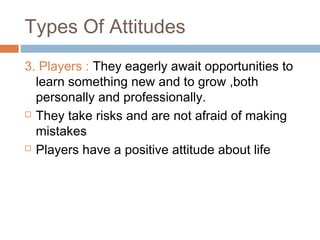 Types Of Attitudes
3. Players : They eagerly await opportunities to
learn something new and to grow ,both
personally and professionally.
 They take risks and are not afraid of making
mistakes
 Players have a positive attitude about life
 