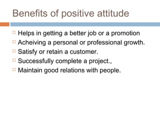 Benefits of positive attitude
 Helps in getting a better job or a promotion
 Acheiving a personal or professional growth.
 Satisfy or retain a customer.
 Successfully complete a project.,
 Maintain good relations with people.
 