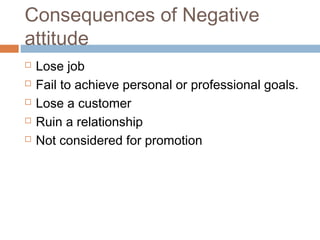 Consequences of Negative
attitude
 Lose job
 Fail to achieve personal or professional goals.
 Lose a customer
 Ruin a relationship
 Not considered for promotion
 