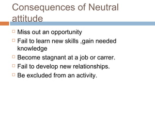 Consequences of Neutral
attitude
 Miss out an opportunity
 Fail to learn new skills ,gain needed
knowledge
 Become stagnant at a job or carrer.
 Fail to develop new relationships.
 Be excluded from an activity.
 