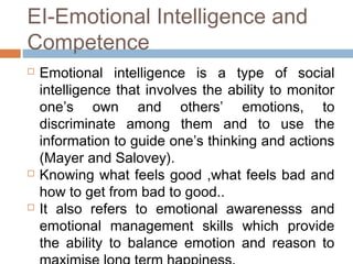 EI-Emotional Intelligence and
Competence
 Emotional intelligence is a type of social
intelligence that involves the ability to monitor
one’s own and others’ emotions, to
discriminate among them and to use the
information to guide one’s thinking and actions
(Mayer and Salovey).
 Knowing what feels good ,what feels bad and
how to get from bad to good..
 It also refers to emotional awarenesss and
emotional management skills which provide
the ability to balance emotion and reason to
 