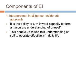 Components of EI
1. Intrapersonal Intelligence- Inside out
approach
1. It is the ability to turn inward capacity to form
an accurate understanding of oneself.
2. This enable us to use this understanding of
self to operate effectively in daily life
 
