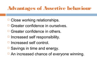 Advantages of Assertive behaviour
 Close working relationships.
 Greater confidence in ourselves.
 Greater confidence in others.
 Increased self responsibility.
 Increased self control.
 Savings in time and energy.
 An increased chance of everyone winning.
 