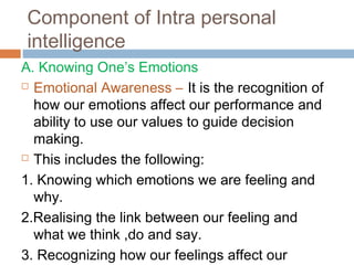 Component of Intra personal
intelligence
A. Knowing One’s Emotions
 Emotional Awareness – It is the recognition of
how our emotions affect our performance and
ability to use our values to guide decision
making.
 This includes the following:
1. Knowing which emotions we are feeling and
why.
2.Realising the link between our feeling and
what we think ,do and say.
3. Recognizing how our feelings affect our
 