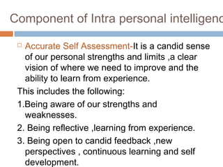 Component of Intra personal intelligenc
 Accurate Self Assessment-It is a candid sense
of our personal strengths and limits ,a clear
vision of where we need to improve and the
ability to learn from experience.
This includes the following:
1.Being aware of our strengths and
weaknesses.
2. Being reflective ,learning from experience.
3. Being open to candid feedback ,new
perspectives , continuous learning and self
development.
 
